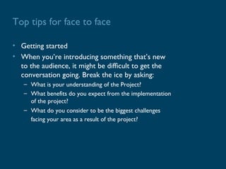 Top tips for face to face

• Getting started
• When you’re introducing something that’s new
  to the audience, it might be difficult to get the
  conversation going. Break the ice by asking:
   – What is your understanding of the Project?
   – What benefits do you expect from the implementation
     of the project?
   – What do you consider to be the biggest challenges
     facing your area as a result of the project?
 