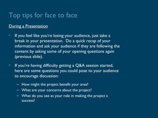 Top tips for face to face
During a Presentation

• If you feel like you’re losing your audience, just take a
  break in your presentation. Do a quick recap of your
  information and ask your audience if they are following the
  content by asking some of your opening questions again
  (previous slide).
• If you’re having difficulty getting a Q&A session started,
  here are some questions you could pose to your audience
  to encourage discussion:
    – How might the project benefit your area?
    – What are your concerns about the project?
    – What do you see as your role in making the project a
      success?
 