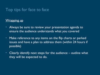Top tips for face to face

Wrapping up

• Always be sure to review your presentation agenda to
  ensure the audience understands what you covered

• Make reference to any items on the flip charts or parked
  issues and have a plan to address them (within 24 hours if
  possible)

• Clearly identify next steps for the audience – outline what
  they will be expected to do.
 