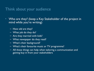 Think about your audience

• Who are they? (keep a Key Stakeholder of the project in
  mind while you’re writing)
   –   How old are they?
   –   What job do they do?
   –   Are they married with kids?
   –   What newspaper do they read?
   –   What’s their background?
   –   What’s their favourite music or TV programme?
   –   All these things can help when tailoring a communication and
       gaining buy in from your stakeholders
 