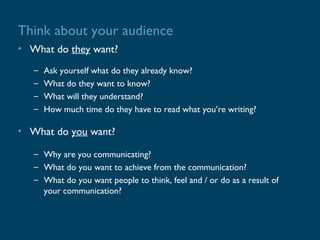Think about your audience
• What do they want?
   –   Ask yourself what do they already know?
   –   What do they want to know?
   –   What will they understand?
   –   How much time do they have to read what you’re writing?

• What do you want?

   – Why are you communicating?
   – What do you want to achieve from the communication?
   – What do you want people to think, feel and / or do as a result of
     your communication?
 