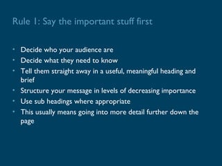 Rule 1: Say the important stuff first

• Decide who your audience are
• Decide what they need to know
• Tell them straight away in a useful, meaningful heading and
  brief
• Structure your message in levels of decreasing importance
• Use sub headings where appropriate
• This usually means going into more detail further down the
  page
 