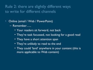 Rule 2: there are slightly different ways
to write for different channels

• Online (email / Web / PowerPoint)
  – Remember…..
      • Your readers sit forward, not back
      • They’re task focussed, not looking for a good read
      • They have a short attention span
      • They’re unlikely to read to the end
      • They could ‘land’ anywhere in your content (this is
        more applicable to Web content)
 