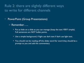 Rule 2: there are slightly different ways
to write for different channels

• PowerPoint (Group Presentations)

   – Remember…..
      • Put as little on a slide as you can manage (keep the text VERY simple).
        Full sentences are NOT bullet points.

      • Use a simple background, if light use dark text if dark use light text.

      • You should not be reading off the slides word for word they should be a
        prompt to you and add the commentary
 