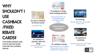 WHY
SHOULDN’T I
USE
CASHBACK
/FIXED
REBATE
CARDS?
Fixed rebate/ cashback cards
are poor value and usually
come with many conditions
attached
FIXED REBATES
CASHBACK
No caps on cashback!
No minimum spend!
1.5% cashback only
5% cashback on dining/
travel/ shopping/ groceries!
$30 cap per transaction, 1%
on everything else. Must
accumulate min $50 to
redeem
9% off dining!
Minimum spend $700 a month, capped
at $30 a month
8% cashback on
groceries, petrol and
dining!
$25 cap per month, 0.25% on
everything else
6% cashback on dining!
Weekend dining only. 3% on weekday
dining, groceries, online. 0.3% on
everything else. $80 cap per month
3% cashback on
everything!
Minimum spend $3,000 a month, capped
at $200 per quarter
11
 