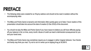 PREFACE
• The following slides were created for an iPaymy webinar and should not be read in isolation without the
accompanying video
• The Miles and Points Game is dynamic and information often quickly goes out of date. Future readers of this
presentation should take into account the date of creation (5 Dec 2016) of this document.
• You should not play the Miles and Points Game if you have reason to believe you will have difficulty paying
off your balance in full, on time, every month. Abuse of credit can lead to detrimental consequences for you
and your loved ones.
• The Miles and Points Game may sometimes require you to engage in rather irregular behavior. Your friends
and family may think you mad. Try not to rub it in when you’re sipping Krug at 30,000 ft.
2
 