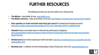 FURTHER RESOURCES
The following are links you may find useful in your miles journey
• The Milelion - travel better for less: www.milelion.com
• The Milelion Directory - index of all articles on the site: http://milelion.com/making-the-most-out-of-the-milelion/
• Does spending on (insert merchant name here) get a bonus? A crowdsourced Google document:
https://docs.google.com/spreadsheets/d/1ffbzrIlK7iTO_IAT7nzk8ULWf1zsRX9F-rniLbRwwR4/edit
• Flyertalk thread on the latest news on miles earning credit cards in Singapore:
https://www.flyertalk.com/forum/singapore-airlines-krisflyer/1076196-best-credit-cards-kf-miles-accrual-master-
thread-430.html
• Hardwarezone forum where people post credit card deals: http://forums.hardwarezone.com.sg/credit-cards-line-
credit-facilities-243/
• Boarding Area - a collection of travel hacking blogs (mostly US-focused, some UK): www.boardingarea.com
 