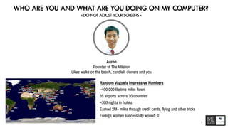WHO ARE YOU AND WHAT ARE YOU DOING ON MY COMPUTER?
< DO NOT ADJUST YOUR SCREENS >
Aaron
Founder of The Milelion
Likes walks on the beach, candlelit dinners and you
Random Vaguely Impressive Numbers
~400,000 lifetime miles flown
65 airports across 30 countries
~300 nights in hotels
Earned 2M+ miles through credit cards, flying and other tricks
Foreign women successfully wooed: 0
3
 