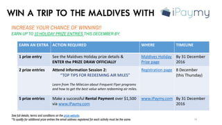 WIN A TRIP TO THE MALDIVES WITH
INCREASE YOUR CHANCE OF WINNING!!
EARN UP TO 10 HOLIDAY PRIZE ENTRIES THIS DECEMBER BY:
33
See full details, terms and conditions on the prize website.
*To qualify for additional prize entries the email address registered for each activity must be the same.
EARN AN EXTRA ACTION REQUIRED WHERE TIMELINE
1 prize entry See the Maldives Holiday prize details &
ENTER the PRIZE DRAW OFFICIALLY
Maldives Holiday
Prize page
By 31 December
2016
2 prize entries Attend Information Session 2:
“TOP TIPS FOR REDEEMING AIR MILES”
Learn from The MileLion about Frequent Flyer programs
and how to get the best value when redeeming air miles.
Registration page 8 December
(this Thursday)
5 prize entries Make a successful Rental Payment over $1,500
via www.iPaymy.com
www.iPaymy.com By 31 December
2016
 