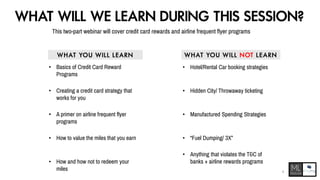 WHAT WILL WE LEARN DURING THIS SESSION?
This two-part webinar will cover credit card rewards and airline frequent flyer programs
• Basics of Credit Card Reward
Programs
• Creating a credit card strategy that
works for you
• A primer on airline frequent flyer
programs
• How and how not to redeem your
miles
• How to value the miles that you earn • “Fuel Dumping/ 3X”
• Manufactured Spending Strategies
• Anything that violates the T&C of
banks + airline rewards programs
• Hidden City/ Throwaway ticketing
• Hotel/Rental Car booking strategies
W H AT YO U W I L L L EA RN W H AT YO U W I L L N OT L E A RN
4
 