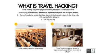 WHAT IS TRAVEL HACKING?Travel hacking is a philosophy that travelling well doesn’t have to cost more
Travel Hacking (noun/verb/I can’t remember the difference and my mom was an English teacher)
1. The art of travelling the world in First Class, staying in 5 Star hotels and enjoying the finer things in life
while paying a fraction of the price
2. Free stuff can’t bluff
VA LU E AC C E SS
1 2
“Travel hacking helps me save money” “Travel hacking gives me access to
experiences I wouldn’t have been able to
afford” 5
 