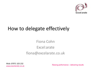 Excel:arate
Mob: 07971 103 232
www.excelarate.co.uk
Raising performance – delivering results
How to delegate effectively
Fiona Cohn
Excel:arate
fiona@excelarate.co.uk
 