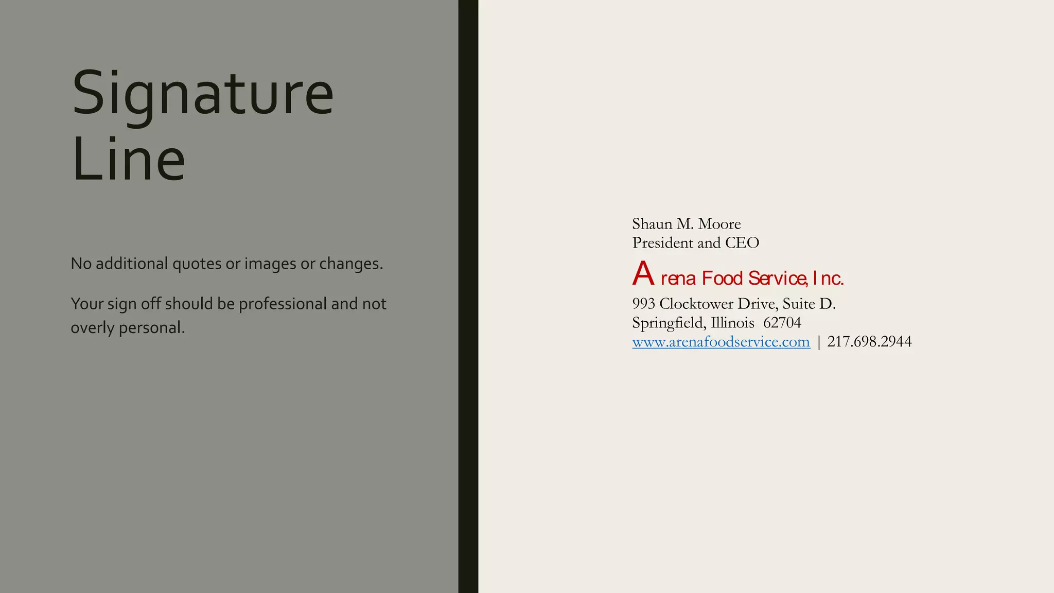 Signature
Line
No additional quotes or images or changes.
Your sign off should be professional and not
overly personal.
Shaun M. Moore
President and CEO
A rena Food Service,Inc.
993 Clocktower Drive, Suite D.
Springfield, Illinois 62704
www.arenafoodservice.com | 217.698.2944
 