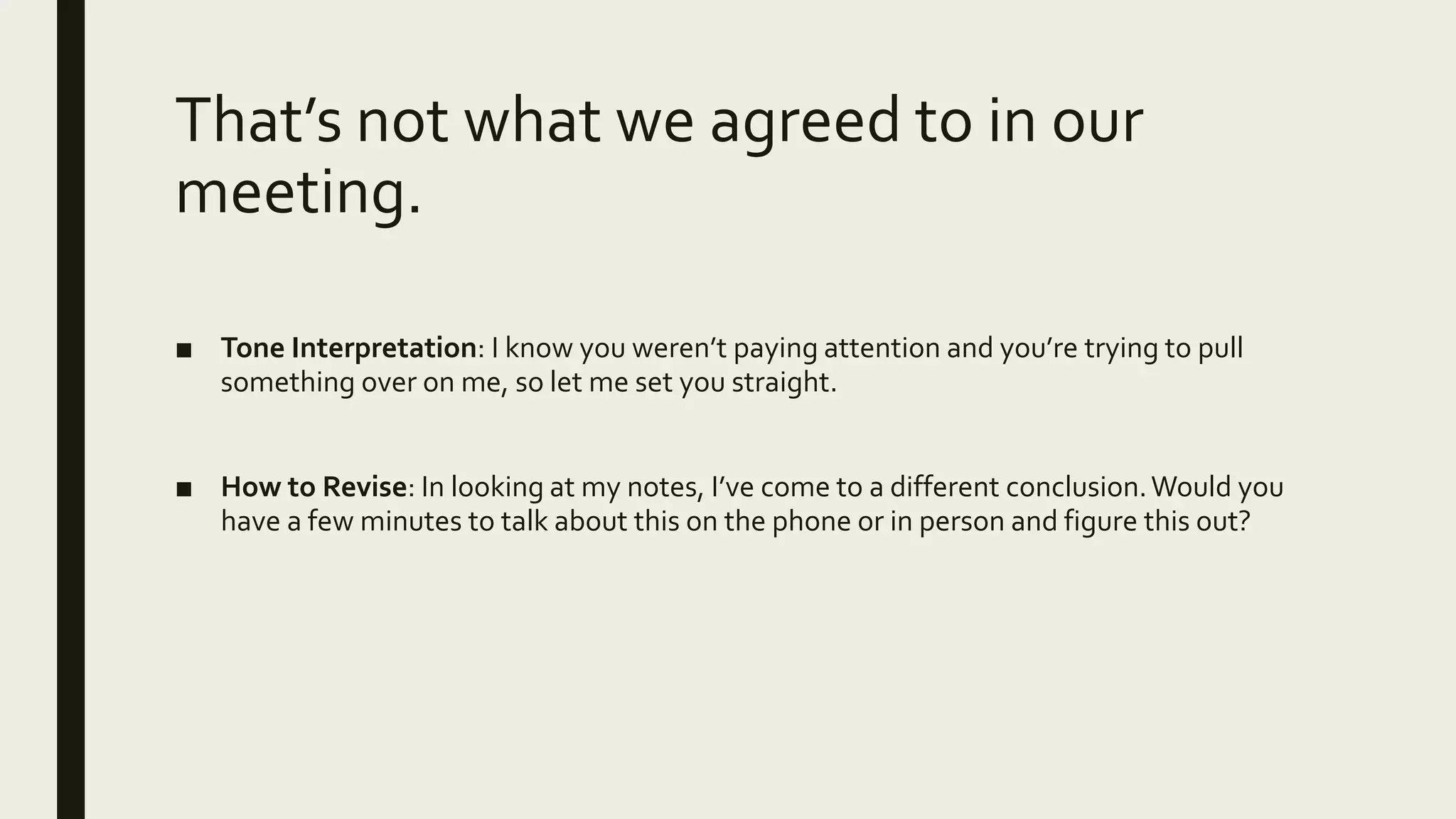 That’s not what we agreed to in our
meeting.
■ Tone Interpretation: I know you weren’t paying attention and you’re trying to pull
something over on me, so let me set you straight.
■ How to Revise: In looking at my notes, I’ve come to a different conclusion.Would you
have a few minutes to talk about this on the phone or in person and figure this out?
 