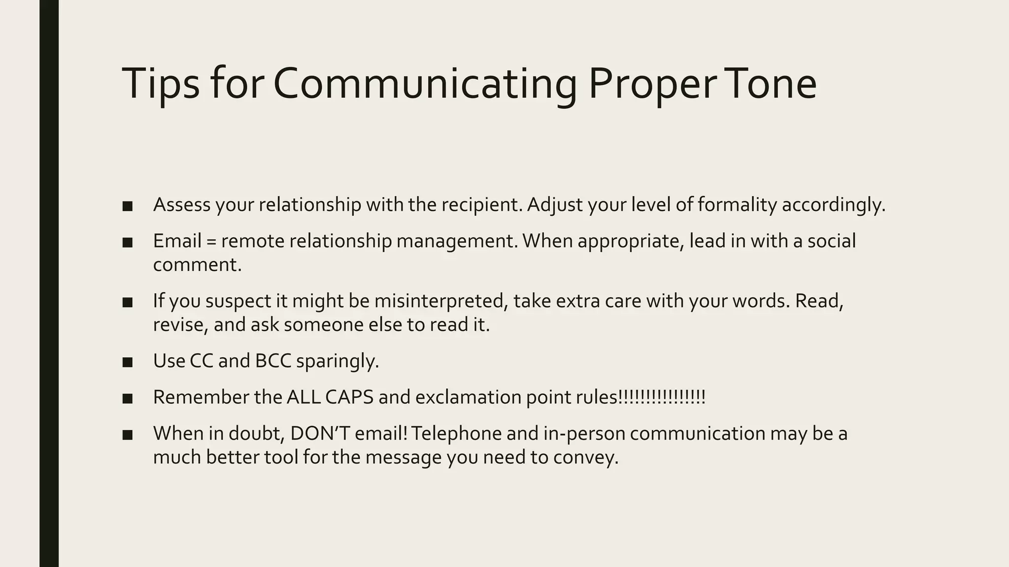 Tips for Communicating ProperTone
■ Assess your relationship with the recipient.Adjust your level of formality accordingly.
■ Email = remote relationship management.When appropriate, lead in with a social
comment.
■ If you suspect it might be misinterpreted, take extra care with your words. Read,
revise, and ask someone else to read it.
■ Use CC and BCC sparingly.
■ Remember the ALL CAPS and exclamation point rules!!!!!!!!!!!!!!!!
■ When in doubt, DON’T email!Telephone and in-person communication may be a
much better tool for the message you need to convey.
 