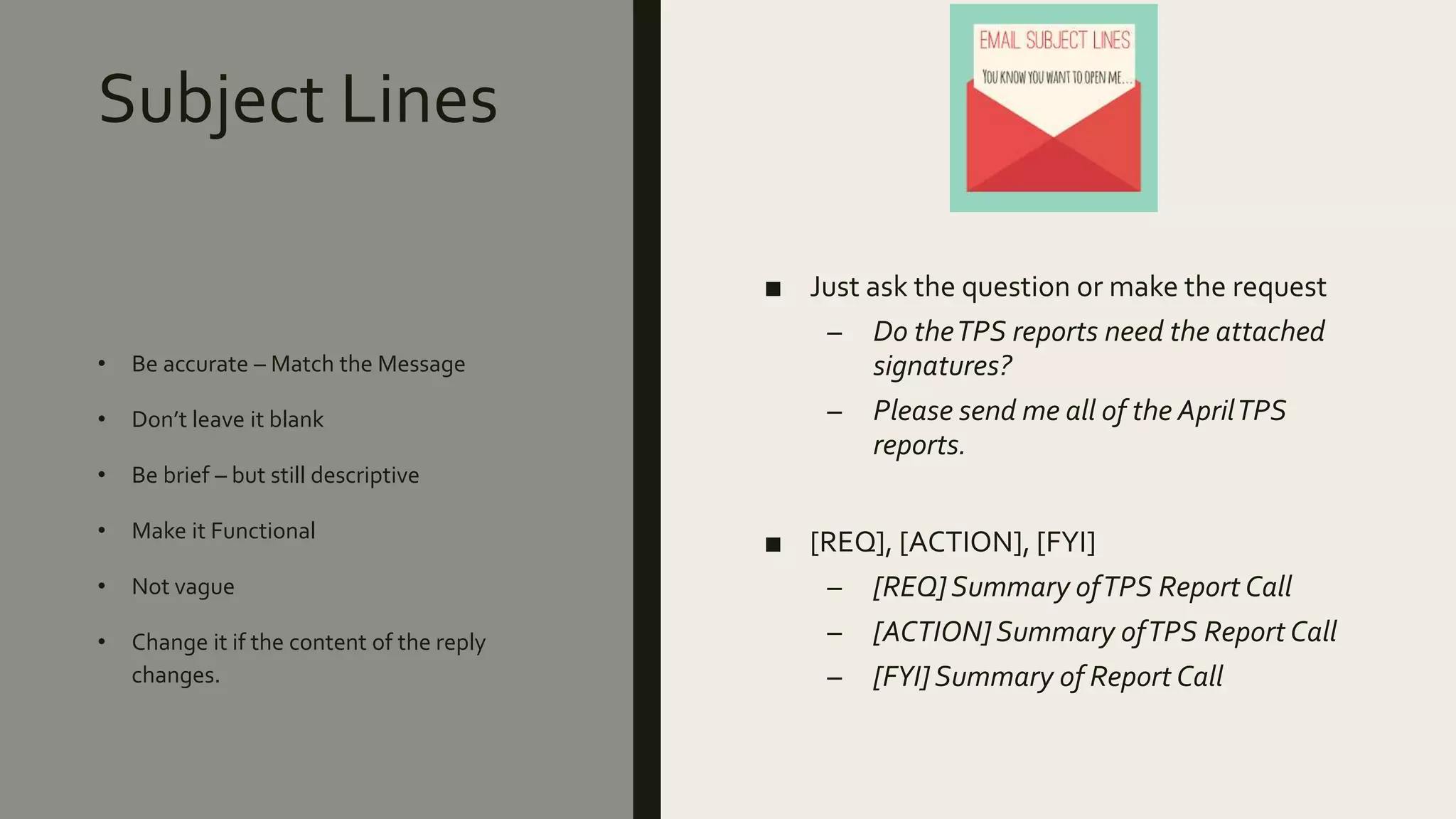 Subject Lines
■ Just ask the question or make the request
– Do theTPS reports need the attached
signatures?
– Please send me all of the AprilTPS
reports.
■ [REQ], [ACTION], [FYI]
– [REQ]Summary ofTPS Report Call
– [ACTION]Summary ofTPS Report Call
– [FYI]Summary of Report Call
• Be accurate – Match the Message
• Don’t leave it blank
• Be brief – but still descriptive
• Make it Functional
• Not vague
• Change it if the content of the reply
changes.
 