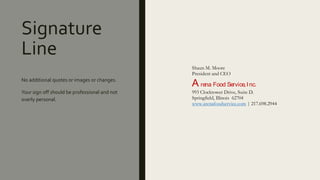 Signature
Line
No additional quotes or images or changes.
Your sign off should be professional and not
overly personal.
Shaun M. Moore
President and CEO
A rena Food Service,Inc.
993 Clocktower Drive, Suite D.
Springfield, Illinois 62704
www.arenafoodservice.com | 217.698.2944
 