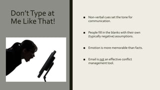 Don’tType at
Me LikeThat!
■ Non-verbal cues set the tone for
communication.
■ People fill in the blanks with their own
(typically negative) assumptions.
■ Emotion is more memorable than facts.
■ Email is not an effective conflict
management tool.
 