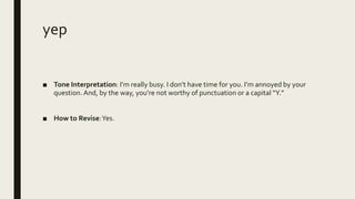 yep
■ Tone Interpretation: I’m really busy. I don’t have time for you. I’m annoyed by your
question. And, by the way, you’re not worthy of punctuation or a capital “Y.”
■ How to Revise:Yes.
 