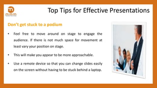 Don’t get stuck to a podium
• Feel free to move around on stage to engage the
audience. If there is not much space for movement at
least vary your position on stage.
• This will make you appear to be more approachable.
• Use a remote device so that you can change slides easily
on the screen without having to be stuck behind a laptop.
Top Tips for Effective Presentations
 