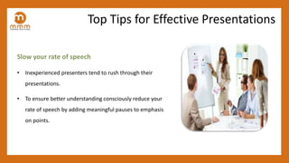 Slow your rate of speech
• Inexperienced presenters tend to rush through their
presentations.
• To ensure better understanding consciously reduce your
rate of speech by adding meaningful pauses to emphasis
on points.
Top Tips for Effective Presentations
 