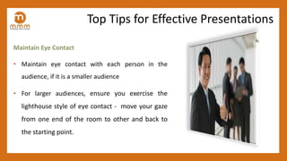 Maintain Eye Contact
• Maintain eye contact with each person in the
audience, if it is a smaller audience
• For larger audiences, ensure you exercise the
lighthouse style of eye contact - move your gaze
from one end of the room to other and back to
the starting point.
Top Tips for Effective Presentations
 