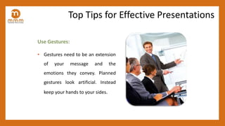 Use Gestures:
• Gestures need to be an extension
of your message and the
emotions they convey. Planned
gestures look artificial. Instead
keep your hands to your sides.
Top Tips for Effective Presentations
 