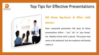 Kill those fog-horns & fillers with
pauses:
Even seasoned presenters fall prey to these
presentation killers - ‘um,’ ‘ah,’ or ‘you know’,
etc. Replace those with a pause. The pause may
seem a bit awkward, but the audience will barely
notice it
Top Tips for Effective Presentations
 