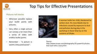 Pictures tell stories
• Wherever possible replace
your bullet points with
pictures.
• Very often a single picture
can convey a lot more than
a series of slides with
endless bullet points.
• Remember - "a picture is
worth a thousand words".
A woman holds her child, blackened by
carbon dust. His nose bleeds due to
infections caused by exposure to dust
and pollution during play in the
workshop in Korar Ghat by on the
outskirts of Dhaka.
Source:
http://www.noupe.com/photography/35-powerful-photos-
that-each-tells-a-story.html
Top Tips for Effective Presentations
 