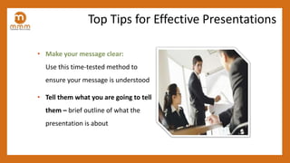 • Make your message clear:
Use this time-tested method to
ensure your message is understood
• Tell them what you are going to tell
them – brief outline of what the
presentation is about
Top Tips for Effective Presentations
 