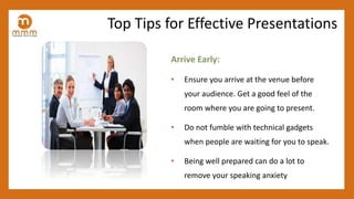 Arrive Early:
• Ensure you arrive at the venue before
your audience. Get a good feel of the
room where you are going to present.
• Do not fumble with technical gadgets
when people are waiting for you to speak.
• Being well prepared can do a lot to
remove your speaking anxiety
Top Tips for Effective Presentations
 