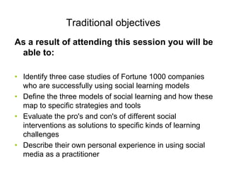 Traditional objectives
As a result of attending this session you will be
 able to:

• Identify three case studies of Fortune 1000 companies
  who are successfully using social learning models
• Define the three models of social learning and how these
  map to specific strategies and tools
• Evaluate the pro's and con's of different social
  interventions as solutions to specific kinds of learning
  challenges
• Describe their own personal experience in using social
  media as a practitioner
 