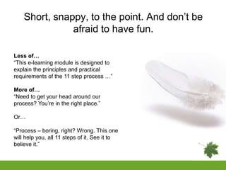Short, snappy, to the point. And don’t be
               afraid to have fun.

Less of…
“This e-learning module is designed to
explain the principles and practical
requirements of the 11 step process …”

More of…
“Need to get your head around our
process? You’re in the right place.”

Or…

“Process – boring, right? Wrong. This one
will help you, all 11 steps of it. See it to
believe it.”
 