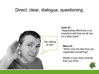 Direct, clear, dialogue, questioning.


                             Less of…
                             “Negotiating effectively is an
                             important skill that we all use
                             on a daily basis”

               You talking
                 to me?
                              More of…
                              “When was the last time you
                              negotiated something?

                              Maybe it was more recently
                              than you think….”
 