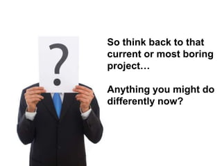 So think back to that
current or most boring
project…

Anything you might do
differently now?
 