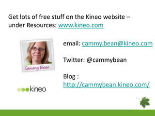 Get lots of free stuff on the Kineo website –
under Resources: www.kineo.com

                    email: cammy.bean@kineo.com

                    Twitter: @cammybean

                    Blog :
                    http://cammybean.kineo.com/
 