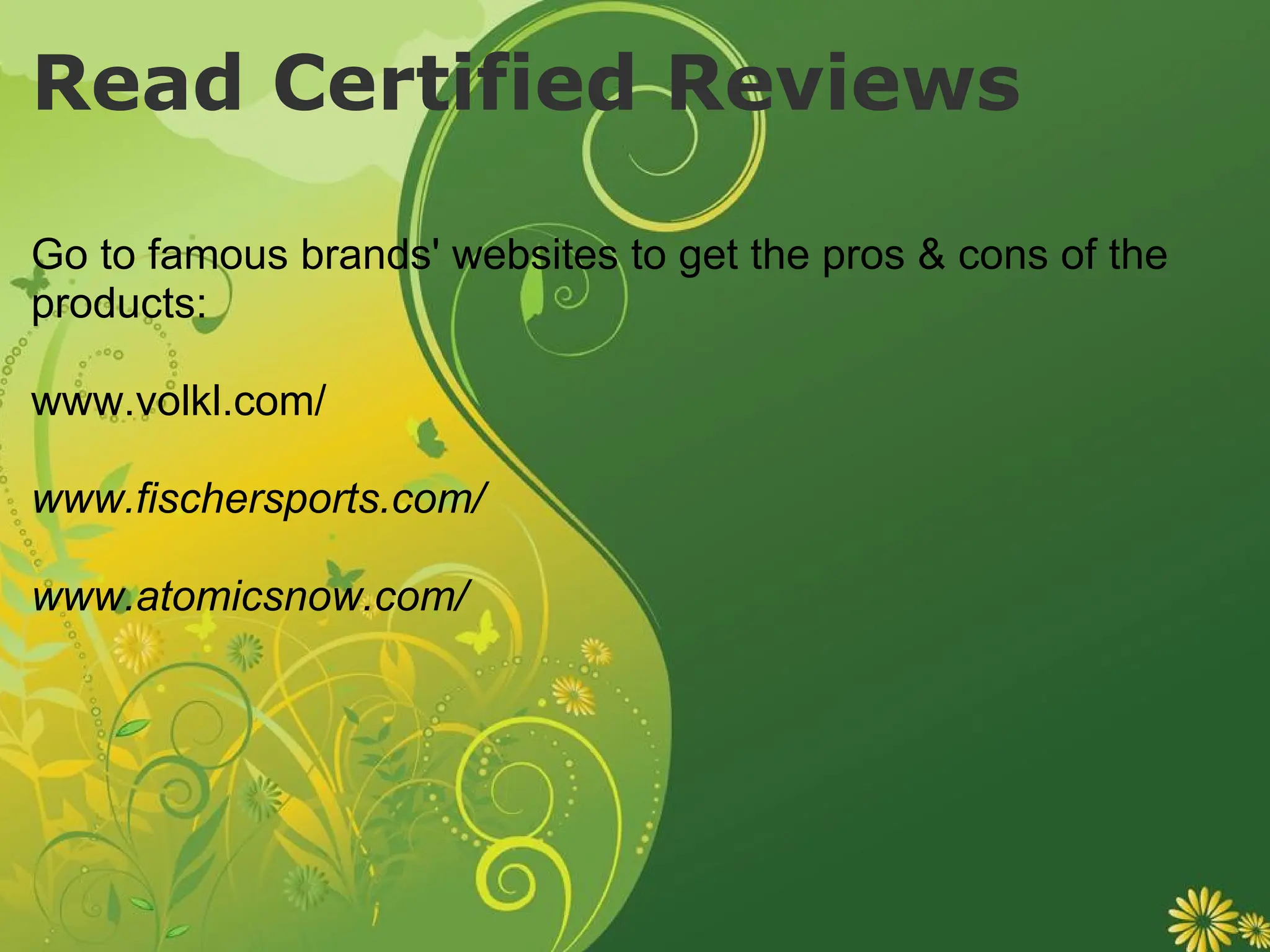 Read Certified Reviews Go to famous brands' websites to get the pros & cons of the products: www.volkl.com/ www.fischersports.com/ www.atomicsnow.com/ 