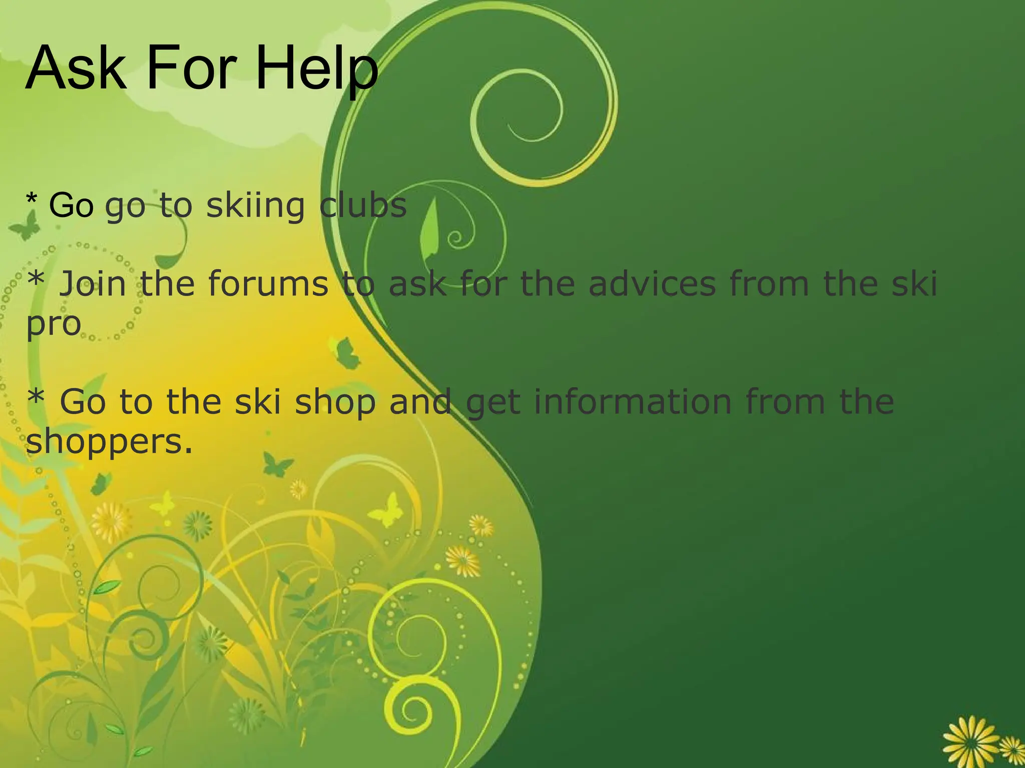 Ask For Help * Go  go to skiing clubs * Join the forums to ask for the advices from the ski pro * Go to the ski shop and get information from the shoppers. 