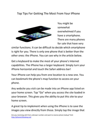 Are you receiving calls from unknown number and want to reverse phone lookup? Visit
http://phoneinfolookup.net
Top Tips For Getting The Most From Your IPhone
You might be
somewhat
overwhelmed if you
have a smartphone.
There are many phones
for sale that have very
similar functions. It can be difficult to decide which smartphone
is right for you. There is only one phone that is better than the
other ones: the iPhone. You can see why in the article below.
Get a keyboard to make the most of your phone's Internet
capabilities. The iPhone has a larger keyboard. Simply turn your
iPhone horizontal and touch the Safari address bar!
Your iPhone can help you from one location to a new one. You
can bookmark the phone's map function to access on your
phone.
Any website you visit can be made into an iPhone app listed on
your home screen. Tap "Go" when you access the site loaded in
your browser. This gives you the ability to put this site to your
home screen.
A great tip to implement when using the iPhone is to save the
images you view directly from those. Simply tap the image that
 