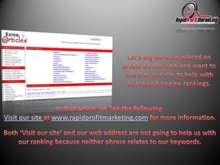 Let’s say we have placed an article on the web and want to link it to our site to help with our search engine rankings.In that article we link the following:Visit our site at www.rapidprofitmarketing.com for more information.Both ‘Visit our site’ and our web address are not going to help us with our ranking because neither phrase relates to our keywords.