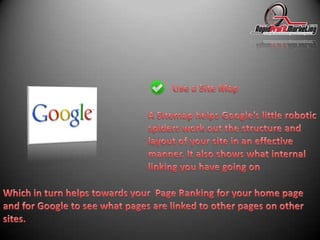 Use a Site MapA Sitemap helps Google’s little robotic spiders work out the structure and layout of your site in an effective manner. It also shows what internal linking you have going onWhich in turn helps towards your  Page Ranking for your home page and for Google to see what pages are linked to other pages on other sites. 