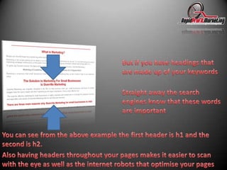 But if you have headings that are made up of your keywordsStraight away the search engines know that these words are importantYou can see from the above example the first header is h1 and the second is h2.Also having headers throughout your pages makes it easier to scan with the eye as well as the internet robots that optimise your pages