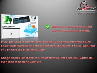 Make sure the links in to your site are from relevant feeds.If you are an accountancy firm, having links to your site from a blog about skateboarding or extreme sports just because it has a Page Rank of 5 or more is not going to work.Google do not like it and as a result they will drop the link, worse still even look at banning your site.