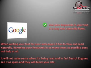 Use your Keywords in your text in a way that naturally flows.When writing your text for your web pages it has to flow and read naturally. Ramming your Keywords in as many times as possible does not help at all.It will not make sense when it’s being read and in fact Search Engines see it as spam and they will block your site.