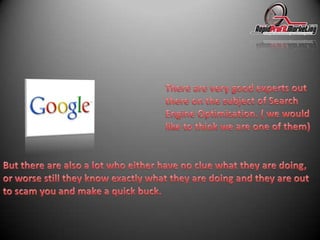 There are very good experts out there on the subject of Search Engine Optimisation. ( we would like to think we are one of them) But there are also a lot who either have no clue what they are doing, or worse still they know exactly what they are doing and they are out to scam you and make a quick buck.