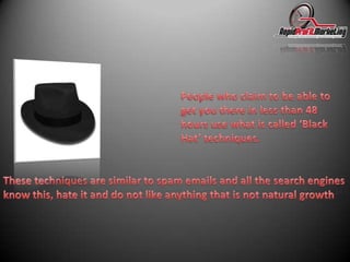 People who claim to be able to get you there in less than 48 hours use what is called ‘Black Hat’ techniques. These techniques are similar to spam emails and all the search engines know this, hate it and do not like anything that is not natural growth