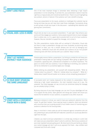 DON’T LOSE FOCUS One of the most important things to remember when delivering a high impact
presentation is to be compelling. To achieve this, your presentation needs to have the
right focus. A typical sales pitch should be benefit driven. There’s no point highlighting
your product, service or features if the audience can’t see a benefit to buying.
Focus your presentation on the issues, problems or challenges the customer may be
facing and show how you will help them meet those challenges. Successfully doing
so will actively include your buyer in the discussion - captivating their attention and
gaining their commitment.
VISUAL AIDS: LESS IS MORE Visual aids are key to any successful presentation. If used right, they enhance your
points and help engage your audience. Some people respond more to visual messages
than to verbal ones, so it’s a good idea to provide both to suit all of your audience.
However, they are intended to support the message, not to drive it.
Too often presentations involve slides with an overload of information. Visual aids
are there to make a presentation stronger and more illustrated; by becoming overly
dependent on them, you risk a smooth delivery and can end up damaging your
confidence. Ineffective visual aids will alienate your audience as you find yourself
interacting more with them and less with your customer. Keep it simple.
DON’T LET NERVES
DISTRACT YOUR AUDIENCE
Everyone gets nervous before a presentation, but failing to combat this will leave your
presentation looking weak and you looking ill prepared. When going up against your
competitors, appearing calm, collected and competent is of utmost importance. The
goal is to connect with your audience; if you’re fidgeting or stumbling, your audience
will be too distracted to successfully digest your message.
Before entering any presentation, arm yourself with empowering beliefs: “What do
I believe about my product?”; “What do I believe about my company?”; “What do I
believe about myself that will enable me to deliver a truly compelling presentation?”.
IS YOUR BODY SPEAKING
THE SAME LANGUAGE?
A successful pitch isn’t merely measured on the content of a presentation. When
delivering a high impact presentation, the most important visual aid is you: the
presenter. Your body language can say a lot and can sometimes betray the message
you are verbally trying to convey.
By being conscious of your body language, you can use it to your advantage and use
it to support the key points. Open gestures and strong eye contact will ensure you
receive the full attention of your audience, as apposed to any other visual aid.
START WITH A STATEMENT,
FINISH WITH A BANG
Making an entrance is critical; you need to have your audience’s attention from the
outset. So, get them hooked. If your opening clause is powerful, direct and delivered
with conviction then you’re giving yourself a much better chance of maintaining your
audience’s attention for the ensuing slides.
Keep in mind that in many cases you will be measured against competitors who are
also presenting so ask yourself what will make the customers sit up and pay attention
right from the start.
Likewise, you need to end your presentation in a similar way; ending on a solid note
will make sure your presentation doesn’t come to a dull end. Remind your audience of
your most important and persuading point. Be direct and to the point while you deliver
your central message and don’t rush as you approach the finale – stay confident and
composed and finish with a bang!
5
6
7
8
9
 