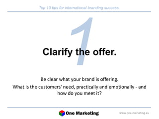 Top 10 tips for international branding success. 
www.one-marketing.eu 
Clarify the offer. 
Be clear what your brand is offering. 
What is the customers' need, practically and emotionally - and 
how do you meet it? 
 