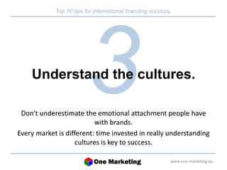Top 10 tips for international branding success. 
Understand the cultures. 
Don't underestimate the emotional attachment people have 
www.one-marketing.eu 
with brands. 
Every market is different: time invested in really understanding 
cultures is key to success. 
 