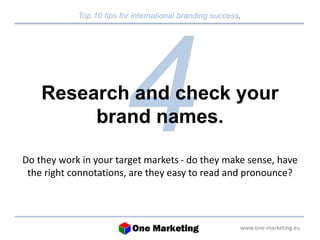 Top 10 tips for international branding success. 
Research and check your 
www.one-marketing.eu 
brand names. 
Do they work in your target markets - do they make sense, have 
the right connotations, are they easy to read and pronounce? 
 